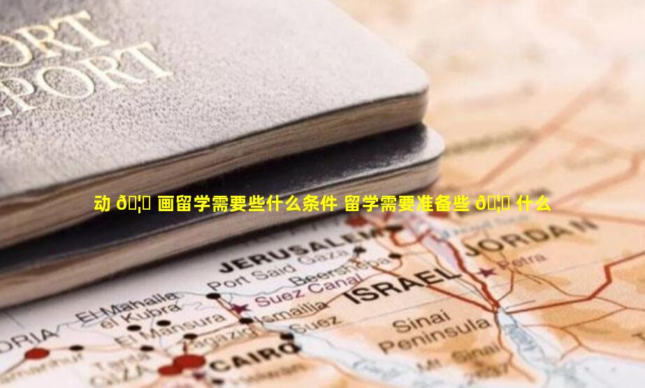 动 🦆 画留学需要些什么条件 留学需要准备些 🦟 什么